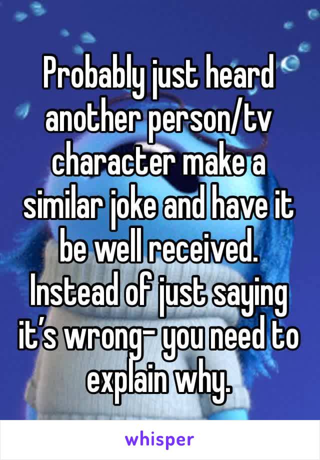 Probably just heard another person/tv character make a similar joke and have it be well received.
Instead of just saying it’s wrong- you need to explain why. 