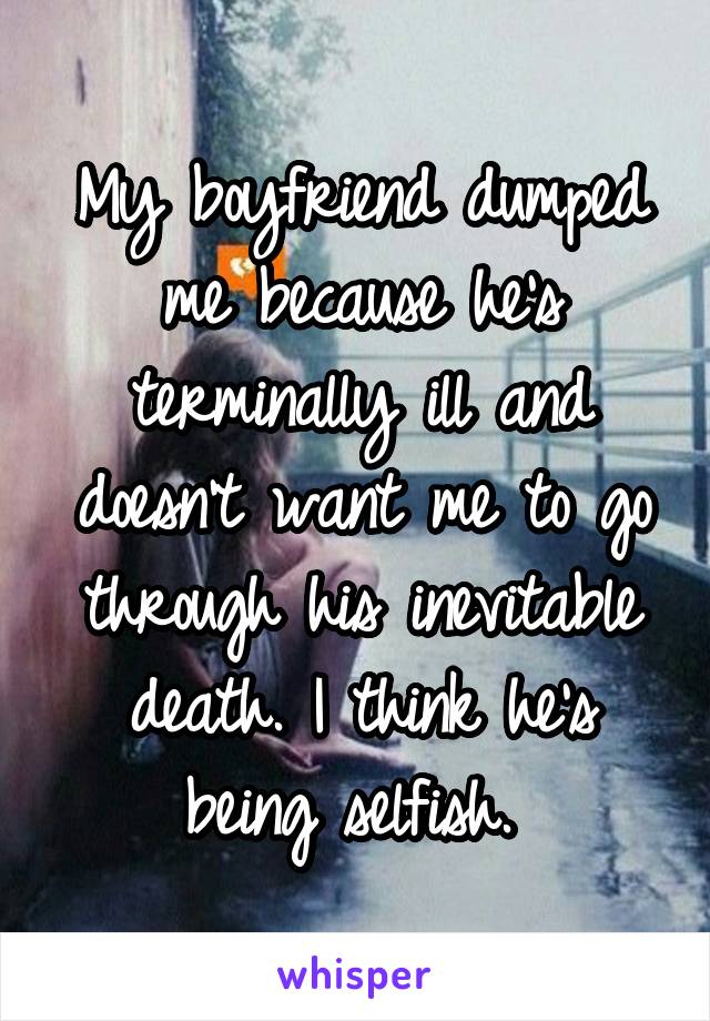 My boyfriend dumped me because he's terminally ill and doesn't want me to go through his inevitable death. I think he's being selfish. 