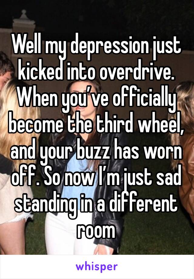 Well my depression just kicked into overdrive. When you’ve officially become the third wheel, and your buzz has worn off. So now I’m just sad standing in a different room 