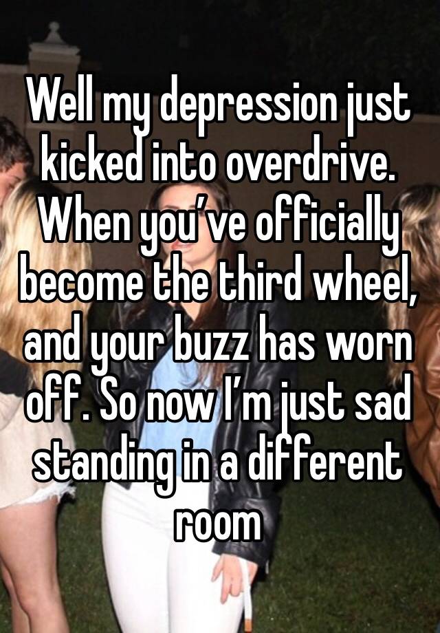 Well my depression just kicked into overdrive. When you’ve officially become the third wheel, and your buzz has worn off. So now I’m just sad standing in a different room 