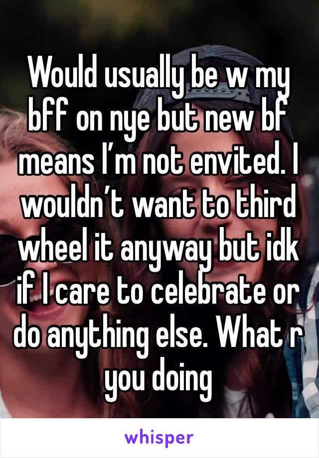 Would usually be w my bff on nye but new bf means I’m not envited. I wouldn’t want to third wheel it anyway but idk if I care to celebrate or do anything else. What r you doing