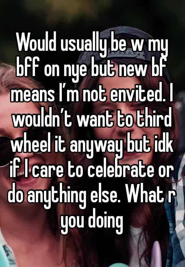 Would usually be w my bff on nye but new bf means I’m not envited. I wouldn’t want to third wheel it anyway but idk if I care to celebrate or do anything else. What r you doing