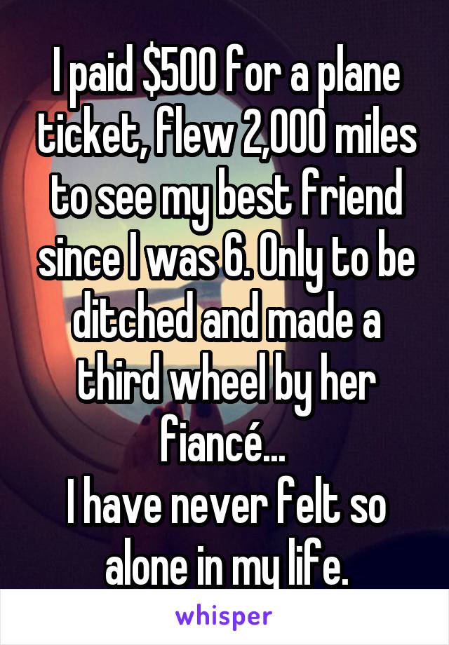 I paid $500 for a plane ticket, flew 2,000 miles to see my best friend since I was 6. Only to be ditched and made a third wheel by her fiancé... 
I have never felt so alone in my life.