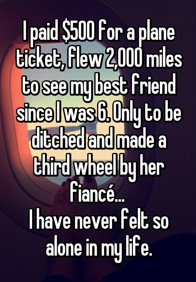 I paid $500 for a plane ticket, flew 2,000 miles to see my best friend since I was 6. Only to be ditched and made a third wheel by her fiancé... 
I have never felt so alone in my life.