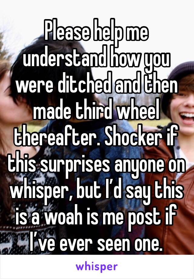 Please help me understand how you were ditched and then made third wheel thereafter. Shocker if this surprises anyone on whisper, but I’d say this is a woah is me post if I’ve ever seen one. 