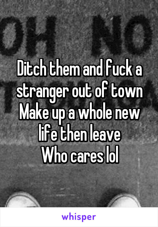 Ditch them and fuck a stranger out of town
Make up a whole new life then leave
Who cares lol