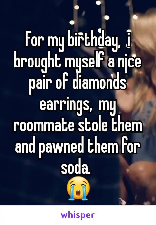 For my birthday,  i brought myself a njce pair of diamonds earrings,  my roommate stole them and pawned them for soda. 
😭