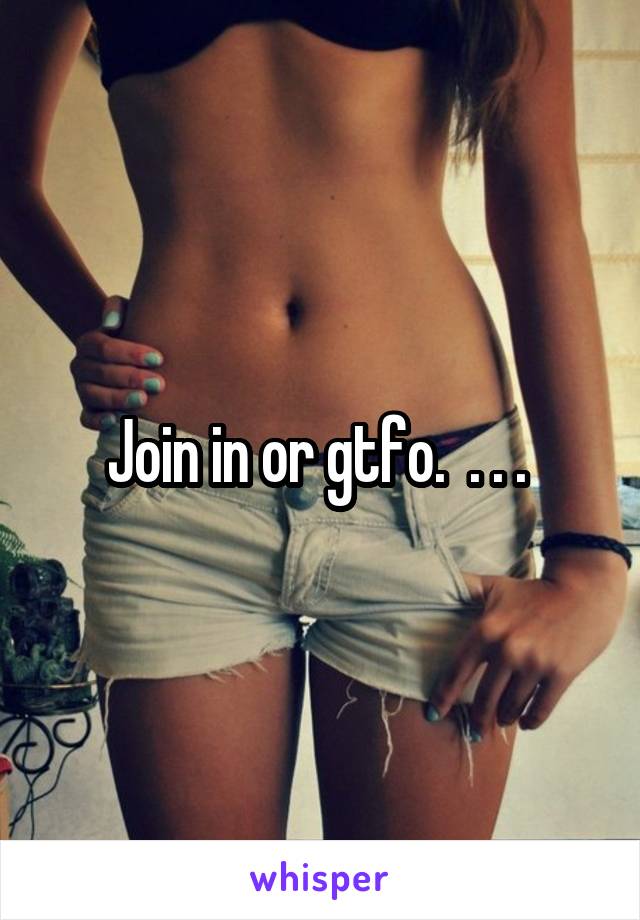 Join in or gtfo.  . . . 