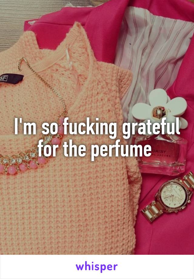 I'm so fucking grateful for the perfume 