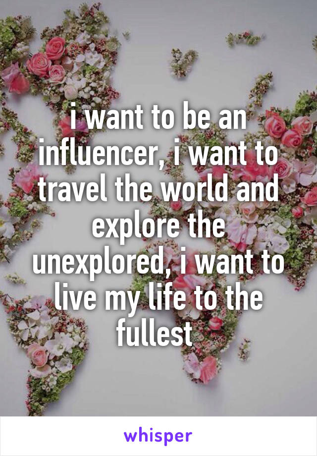 i want to be an influencer, i want to travel the world and explore the unexplored, i want to live my life to the fullest 