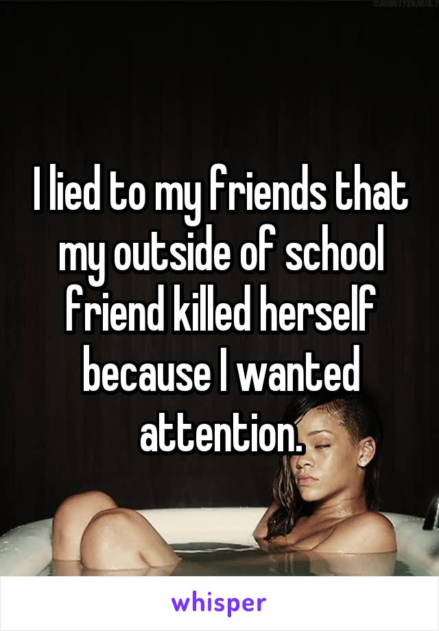 I lied to my friends that my outside of school friend killed herself because I wanted attention.