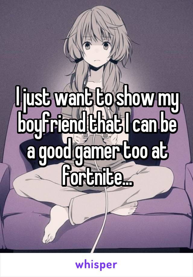 I just want to show my boyfriend that I can be a good gamer too at fortnite...