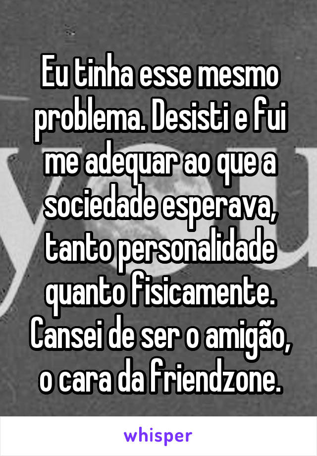 Eu tinha esse mesmo problema. Desisti e fui me adequar ao que a sociedade esperava, tanto personalidade quanto fisicamente. Cansei de ser o amigão, o cara da friendzone.