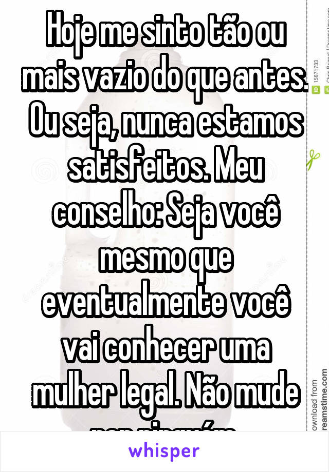 Hoje me sinto tão ou mais vazio do que antes.
Ou seja, nunca estamos satisfeitos. Meu conselho: Seja você mesmo que eventualmente você vai conhecer uma mulher legal. Não mude por ninguém.