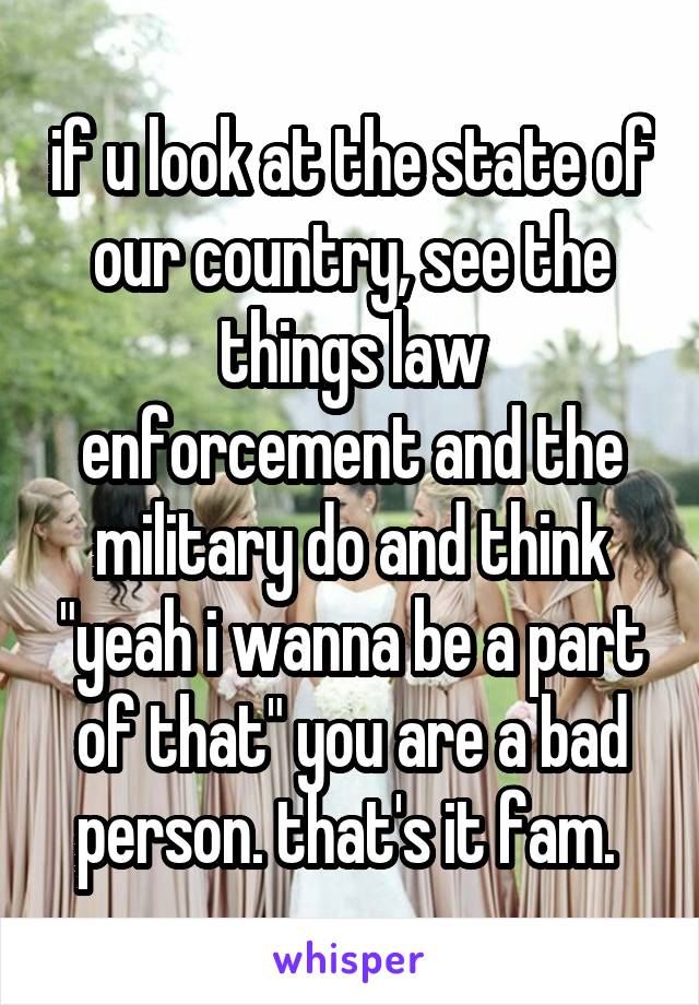 if u look at the state of our country, see the things law enforcement and the military do and think "yeah i wanna be a part of that" you are a bad person. that's it fam. 