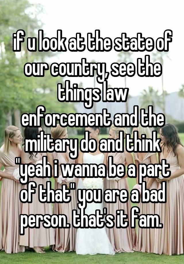 if u look at the state of our country, see the things law enforcement and the military do and think "yeah i wanna be a part of that" you are a bad person. that's it fam. 