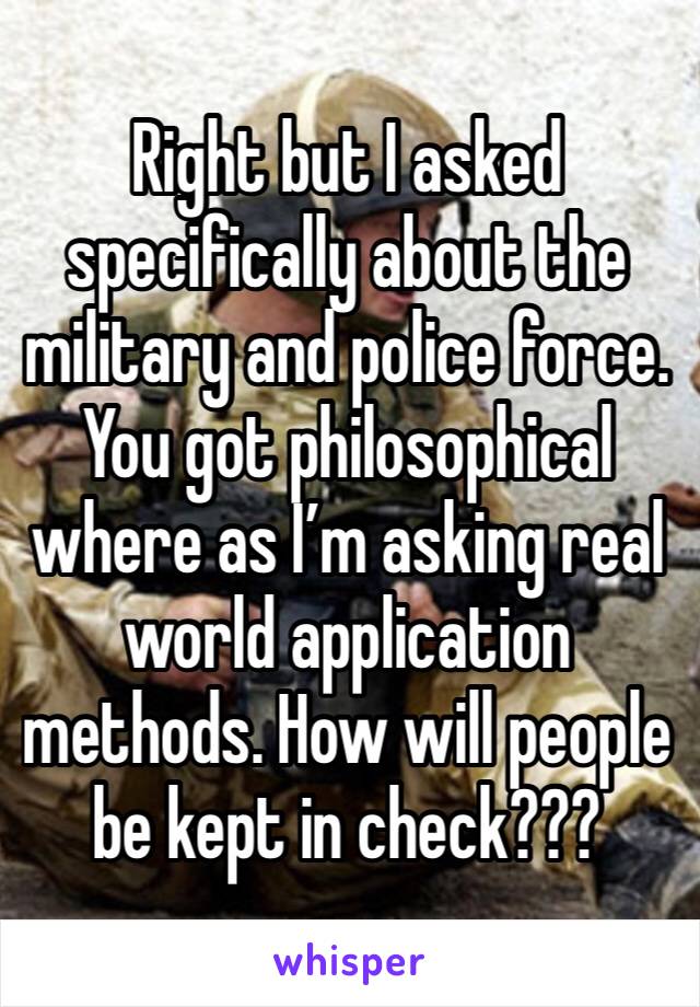 Right but I asked specifically about the military and police force. You got philosophical where as I’m asking real world application methods. How will people be kept in check???