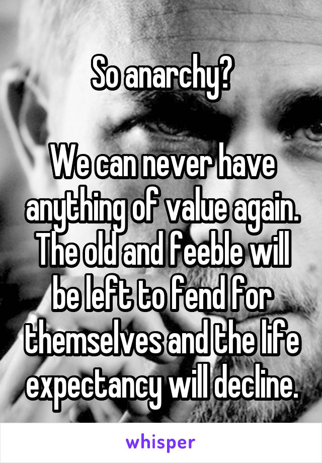 So anarchy?

We can never have anything of value again. The old and feeble will be left to fend for themselves and the life expectancy will decline.