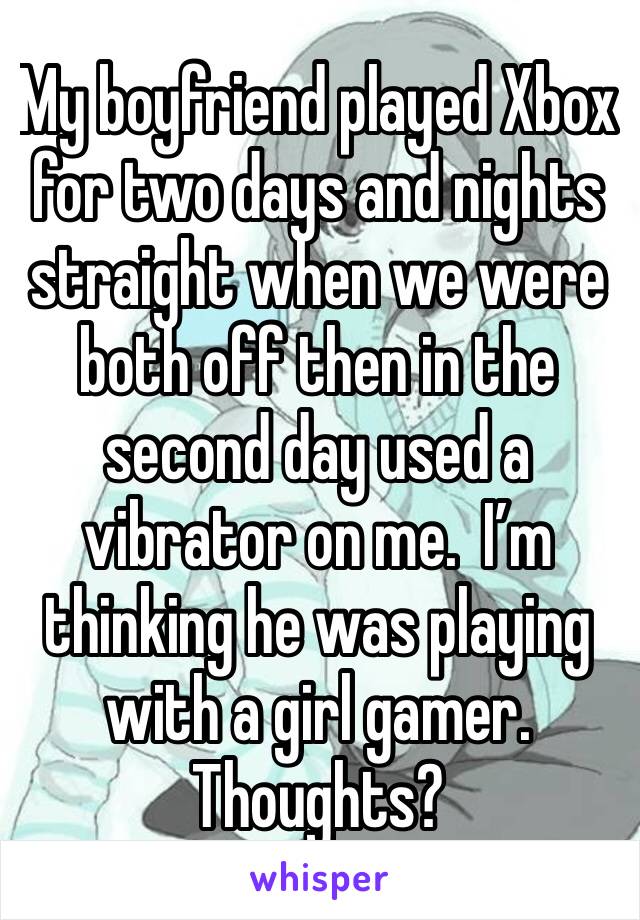 My boyfriend played Xbox for two days and nights straight when we were both off then in the second day used a vibrator on me.  I’m thinking he was playing with a girl gamer.  Thoughts?