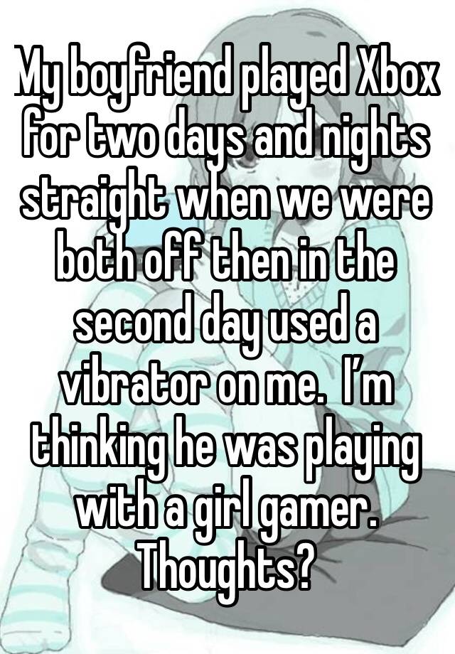 My boyfriend played Xbox for two days and nights straight when we were both off then in the second day used a vibrator on me.  I’m thinking he was playing with a girl gamer.  Thoughts?