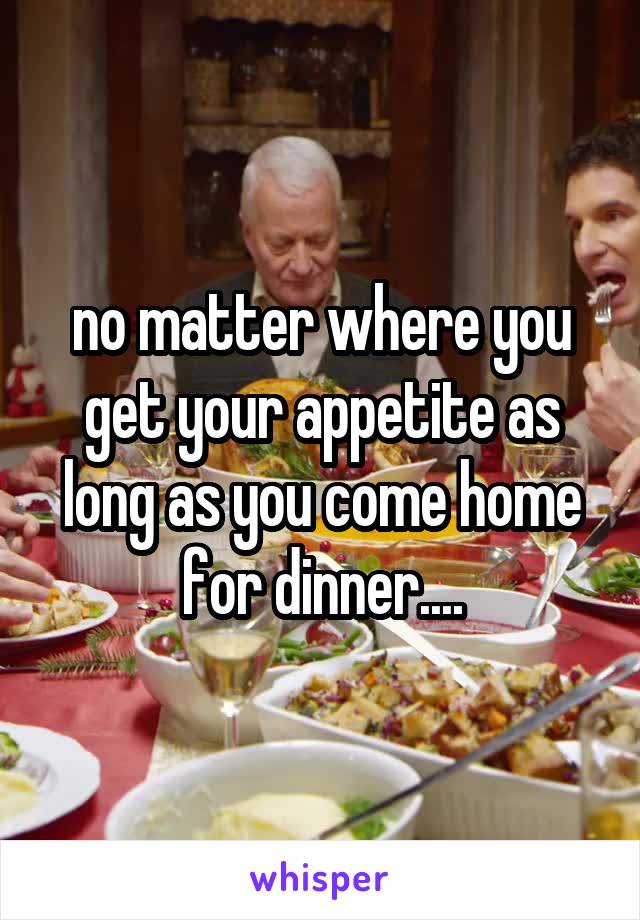 no matter where you get your appetite as long as you come home for dinner....