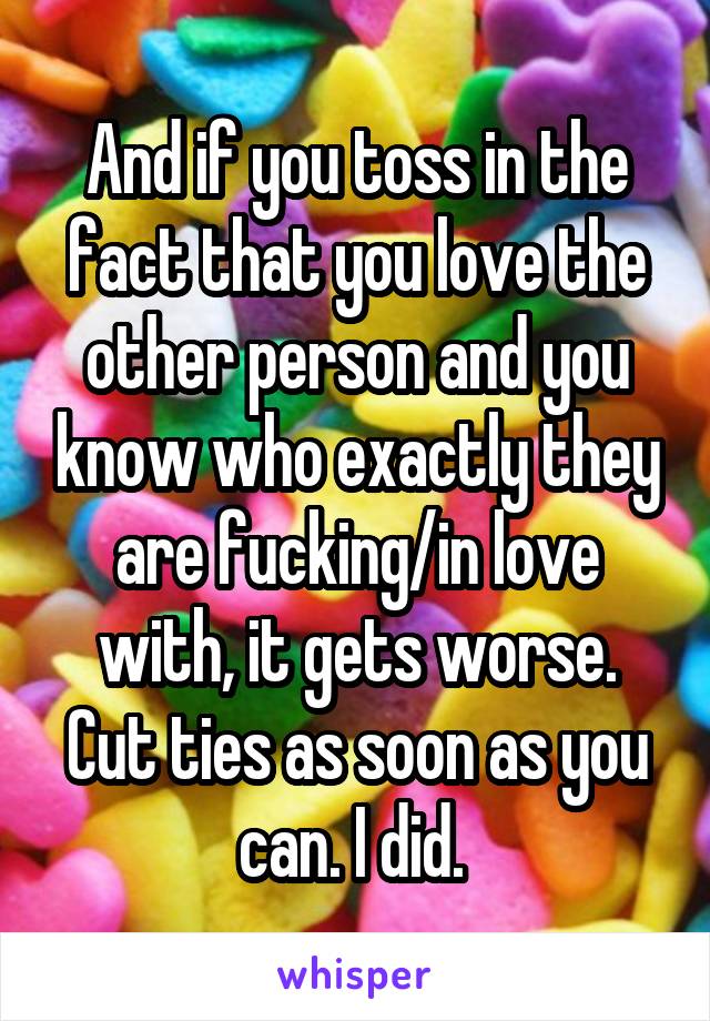 And if you toss in the fact that you love the other person and you know who exactly they are fucking/in love with, it gets worse. Cut ties as soon as you can. I did. 