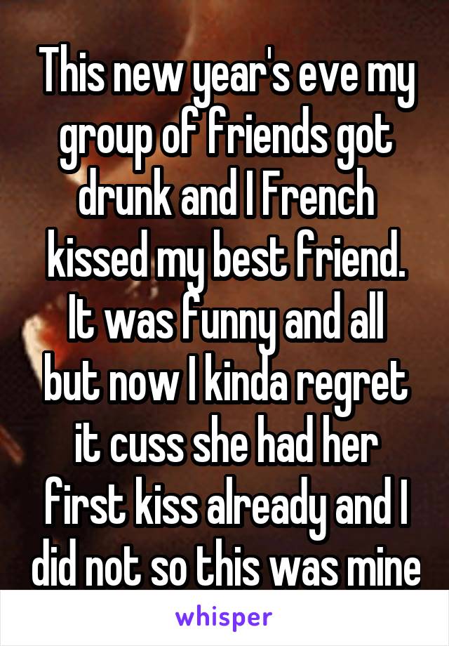 This new year's eve my group of friends got drunk and I French kissed my best friend.
It was funny and all but now I kinda regret it cuss she had her first kiss already and I did not so this was mine
