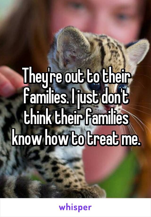 They're out to their families. I just don't think their families know how to treat me.