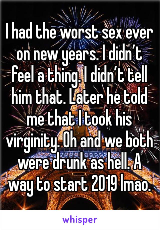 I had the worst sex ever on new years. I didn’t feel a thing. I didn’t tell him that. Later he told me that I took his virginity. Oh and we both were drunk as hell. A way to start 2019 lmao. 