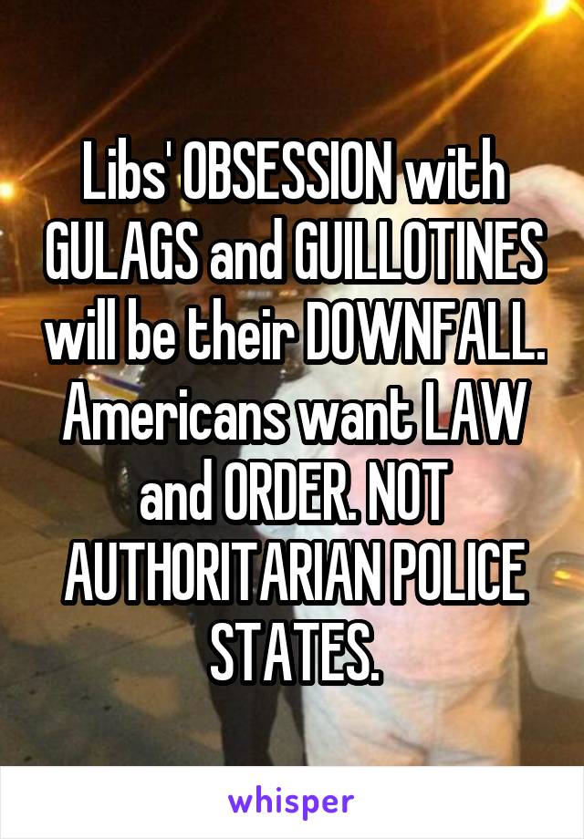 Libs' OBSESSION with GULAGS and GUILLOTINES will be their DOWNFALL. Americans want LAW and ORDER. NOT AUTHORITARIAN POLICE STATES.