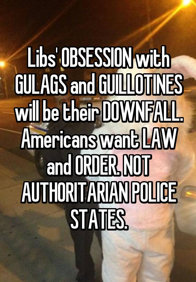 Libs' OBSESSION with GULAGS and GUILLOTINES will be their DOWNFALL. Americans want LAW and ORDER. NOT AUTHORITARIAN POLICE STATES.