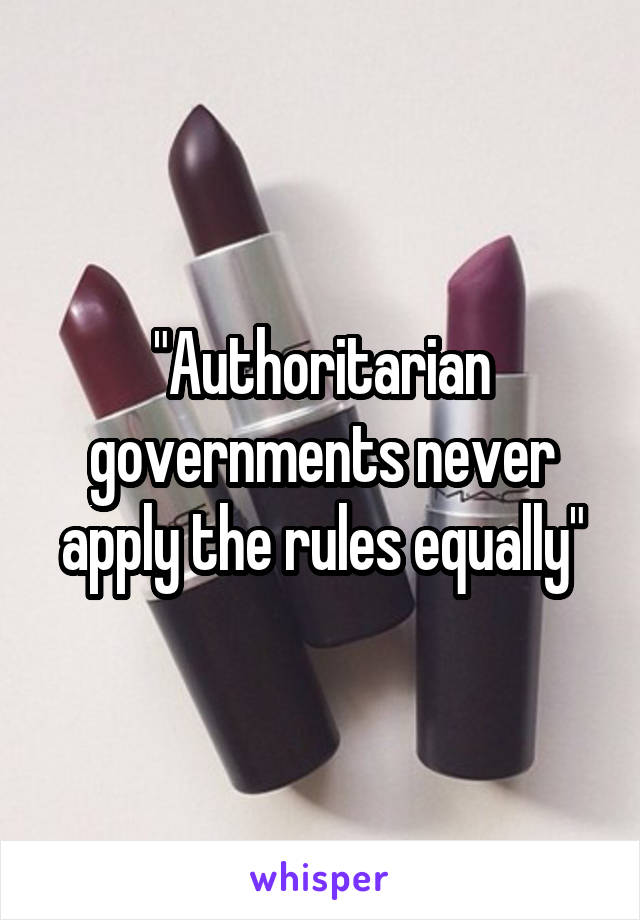 "Authoritarian governments never apply the rules equally"