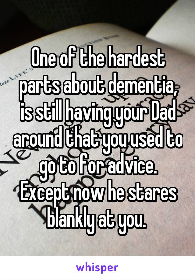 One of the hardest parts about dementia, is still having your Dad around that you used to go to for advice. Except now he stares blankly at you. 