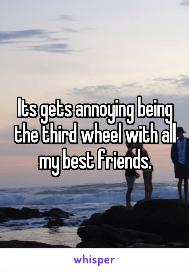 Its gets annoying being the third wheel with all my best friends.