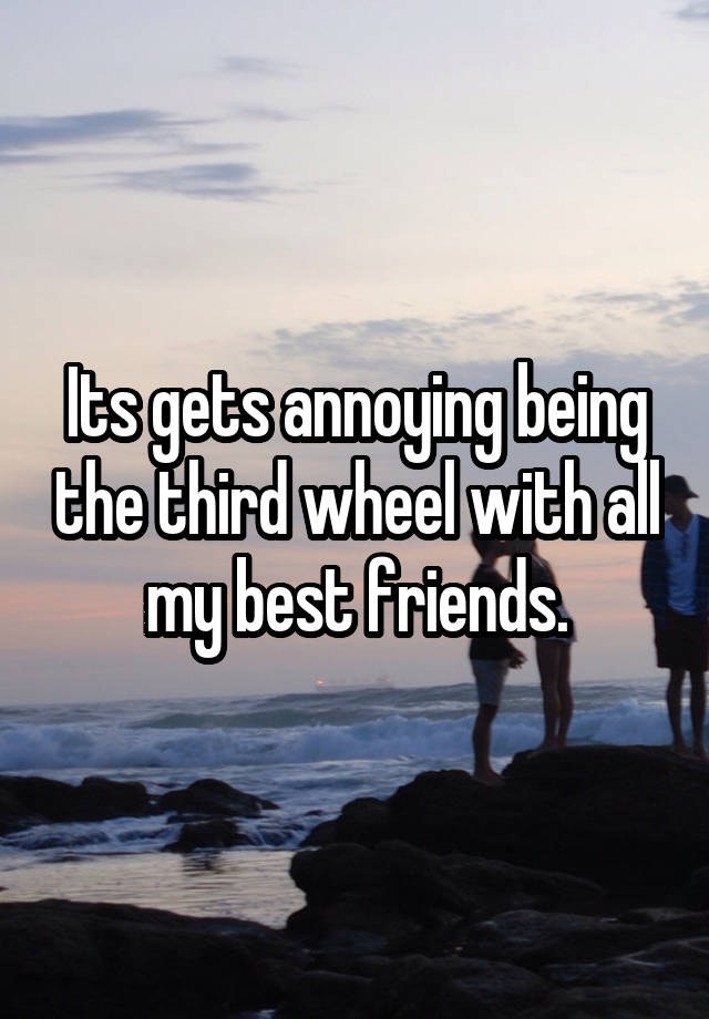 Its gets annoying being the third wheel with all my best friends.