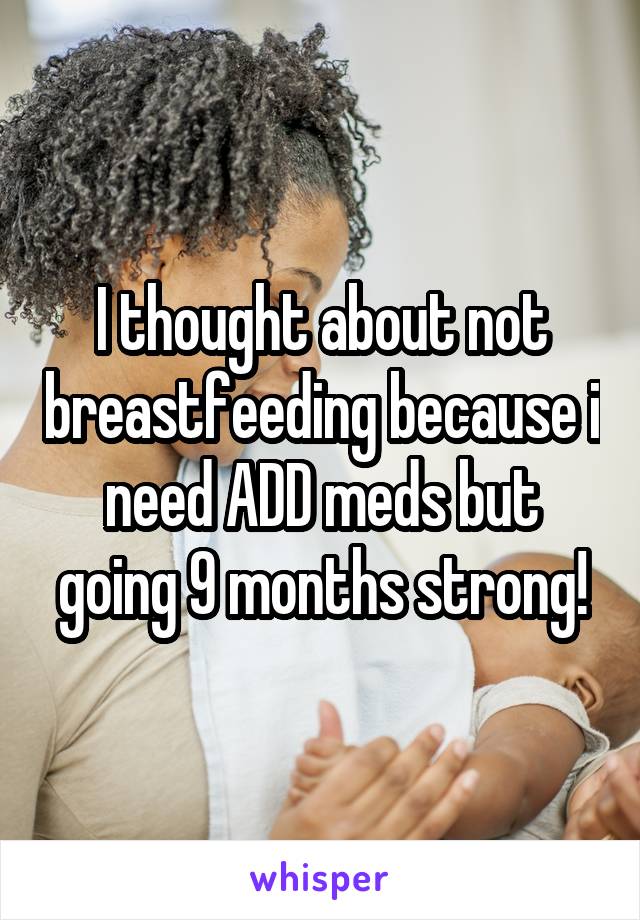 I thought about not breastfeeding because i need ADD meds but going 9 months strong!