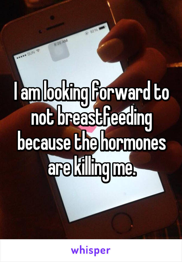 I am looking forward to not breastfeeding because the hormones are killing me.