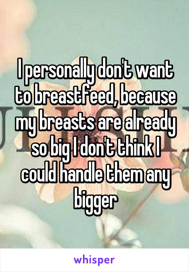 I personally don't want to breastfeed, because my breasts are already so big I don't think I could handle them any bigger