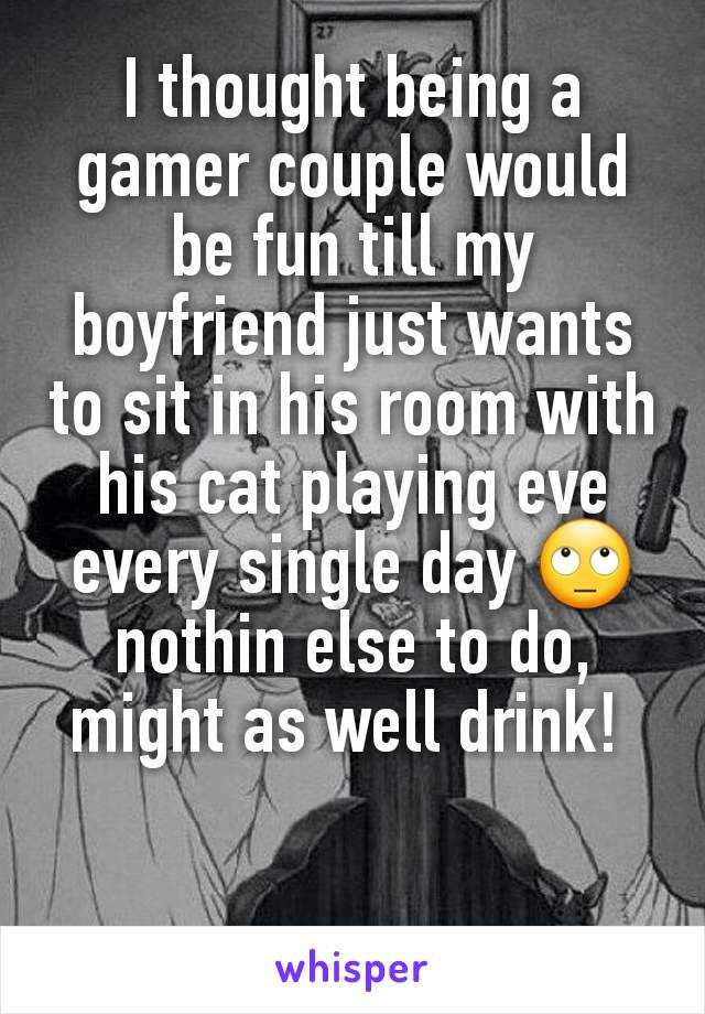 I thought being a gamer couple would be fun till my boyfriend just wants to sit in his room with his cat playing eve every single day 🙄 nothin else to do, might as well drink! 