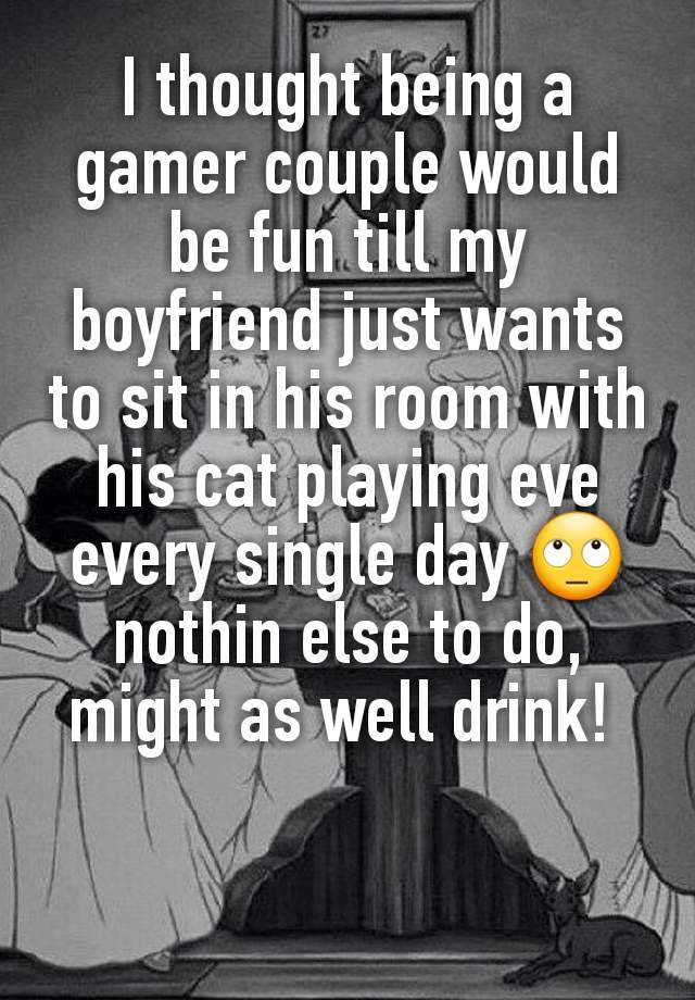 I thought being a gamer couple would be fun till my boyfriend just wants to sit in his room with his cat playing eve every single day 🙄 nothin else to do, might as well drink! 