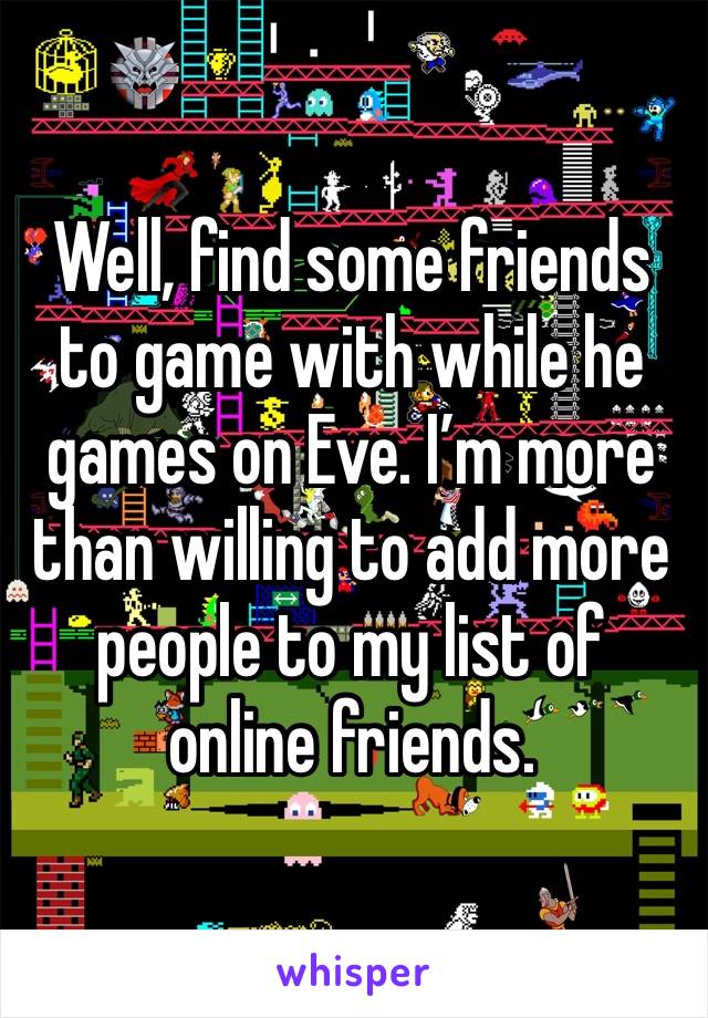 Well, find some friends to game with while he games on Eve. I’m more than willing to add more people to my list of online friends. 