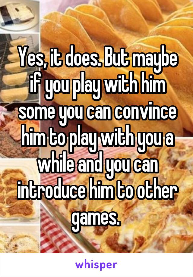 Yes, it does. But maybe if you play with him some you can convince him to play with you a while and you can introduce him to other games. 