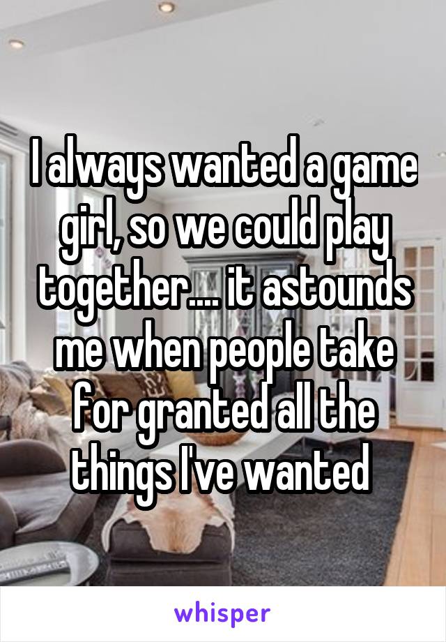 I always wanted a game girl, so we could play together.... it astounds me when people take for granted all the things I've wanted 