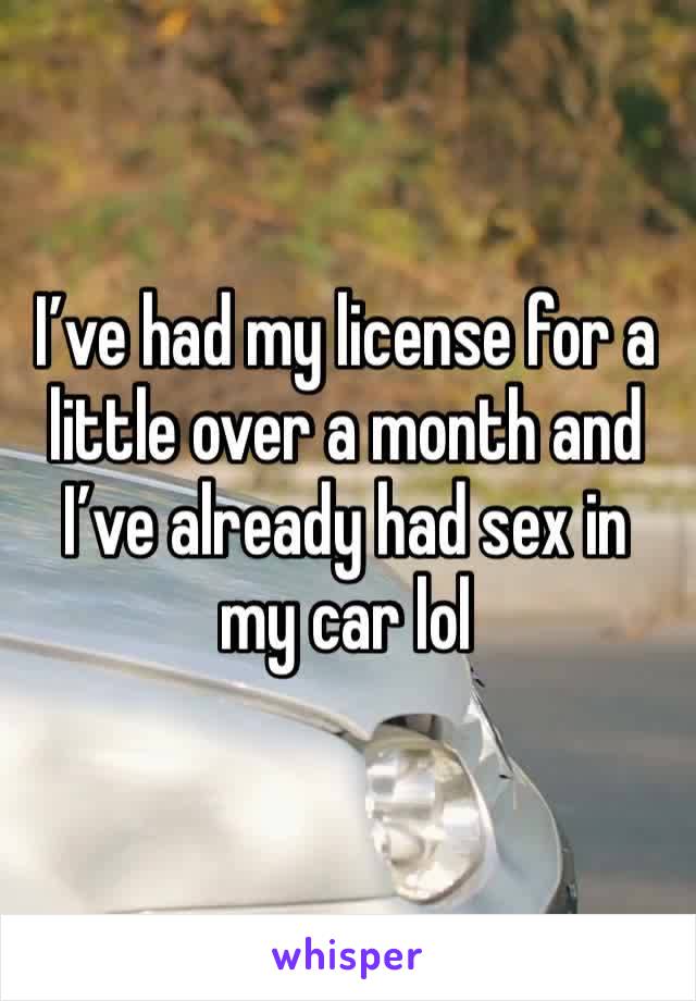 I’ve had my license for a little over a month and I’ve already had sex in my car lol 
