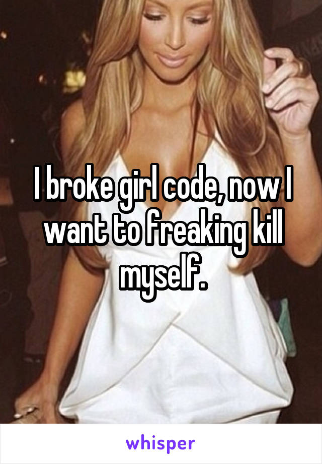 I broke girl code, now I want to freaking kill myself.