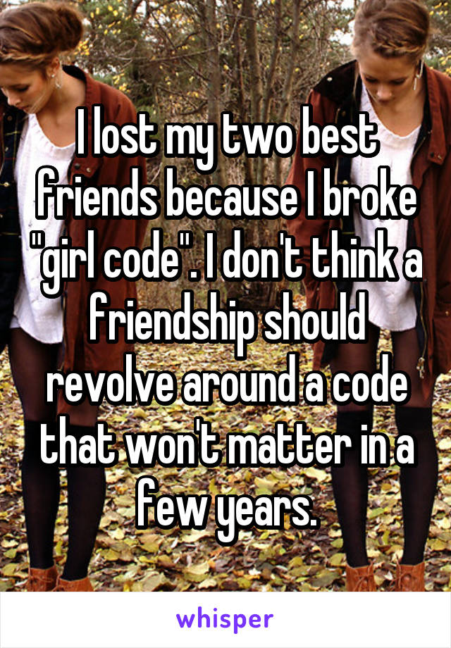 I lost my two best friends because I broke "girl code". I don't think a friendship should revolve around a code that won't matter in a few years.