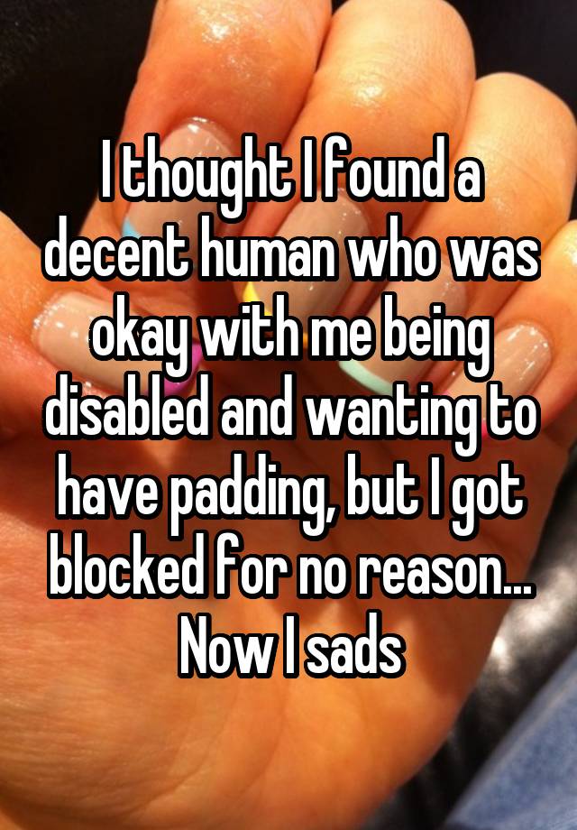 I thought I found a decent human who was okay with me being disabled and wanting to have padding, but I got blocked for no reason... Now I sads