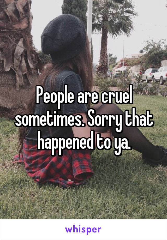 People are cruel sometimes. Sorry that happened to ya.