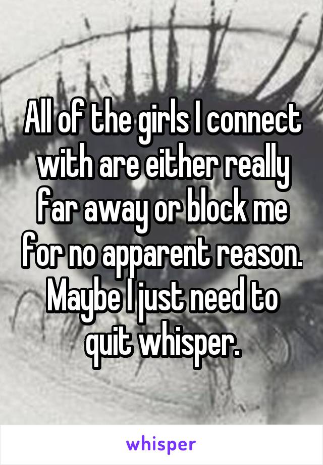 All of the girls I connect with are either really far away or block me for no apparent reason. Maybe I just need to quit whisper.