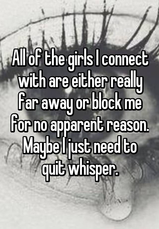 All of the girls I connect with are either really far away or block me for no apparent reason. Maybe I just need to quit whisper.